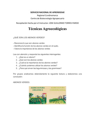 SERVICIO NACIONAL DE APRENDIZAJE
                            Regional Cundinamarca
                     Centro de Biotecnología Agropecuaria

   Recopilación hecha por el Instructor: JOSE GUILLERMO TORRES PARDO

                  Técnicas Agroecológicas

¿QUÉ SON LOS ABONOS VERDES?


- Reconoce lo que son abonos verdes
- Identifica la función de los abonos verdes en el suelo.
- Valora la importancia de los abonos verdes


Lea con atención y responda los siguientes interrogantes:
   1. ¿Qué es un abono?
   2. ¿Qué son los abonos verdes
   3. ¿Cuál es la importancia de los abonos verdes?
   4. ¿Cuándo podemos utilizar los abonos verdes?
   5. ¿Para qué sirven las leguminosas y las gramíneas?


Por grupos analicemos detenidamente la siguiente lectura y elaboremos una
conclusión:


ABONOS VERDES:
 