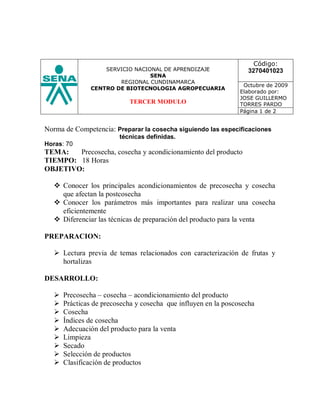 Código:
                   SERVICIO NACIONAL DE APRENDIZAJE               3270401023
                                 SENA
                       REGIONAL CUNDINAMARCA
                                                                 Octubre de 2009
               CENTRO DE BIOTECNOLOGIA AGROPECUARIA
                                                                Elaborado por:
                                                                JOSE GUILLERMO
                           TERCER MODULO                        TORRES PARDO
                                                                Página 1 de 2


Norma de Competencia: Preparar la cosecha siguiendo las especificaciones
                        técnicas definidas.
Horas: 70
TEMA:   Precosecha, cosecha y acondicionamiento del producto
TIEMPO: 18 Horas
OBJETIVO:

   Conocer los principales acondicionamientos de precosecha y cosecha
    que afectan la postcosecha
   Conocer los parámetros más importantes para realizar una cosecha
    eficientemente
   Diferenciar las técnicas de preparación del producto para la venta

PREPARACION:

   Lectura previa de temas relacionados con caracterización de frutas y
    hortalizas

DESARROLLO:

     Precosecha – cosecha – acondicionamiento del producto
     Prácticas de precosecha y cosecha que influyen en la poscosecha
     Cosecha
     Índices de cosecha
     Adecuación del producto para la venta
     Limpieza
     Secado
     Selección de productos
     Clasificación de productos
 