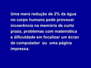 Uma mera redução de 2% da água no corpo humano pode provocar incoerência na memória de curto prazo, problemas com matemática  e dificuldade em focalizar um écran de computador  ou  uma página impressa. 