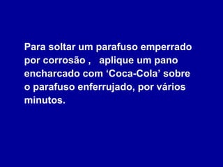 Para soltar um parafuso emperrado por corrosão ,  aplique um pano encharcado com ‘Coca-Cola’ sobre  o parafuso enferrujado, por vários minutos. 