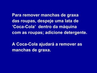 Para remover manchas de graxa  das roupas, despeje uma lata de ‘Coca-Cola’  dentro da máquina  com as roupas; adicione detergente.  A Coca-Cola ajudará a remover as manchas de graxa. 