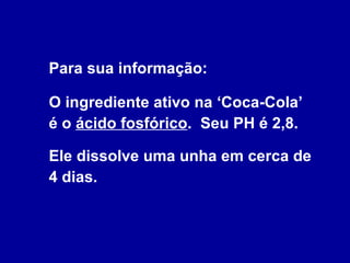 Para sua informação:  O ingrediente ativo na ‘Coca-Cola’  é o  ácido fosfórico .  Seu PH é 2,8.  Ele dissolve uma unha em cerca de 4 dias. 