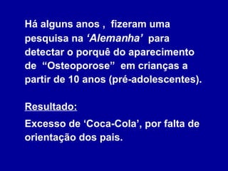 Há alguns anos ,  fizeram uma pesquisa na  ‘Alemanha’   para  detectar o porquê do aparecimento de  “Osteoporose”  em crianças a partir de 10 anos (pré-adolescentes).  Resultado:   Excesso de ‘Coca-Cola’, por falta de orientação dos pais. 