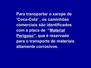 Para transportar o xarope de  ‘Coca-Cola’ , os caminhões comerciais são identificados  com a placa de  “ Material Perigoso ”, que é reservado  para o transporte de materiais altamente corrosivos. 