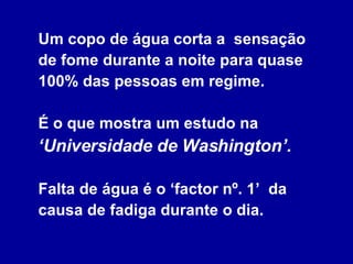 Um copo de água corta a  sensação de fome durante a noite para quase 100% das pessoas em regime.  É o que mostra um estudo na  ‘Universidade de Washington’.   Falta de água é o ‘factor nº. 1’  da causa de fadiga durante o dia. 