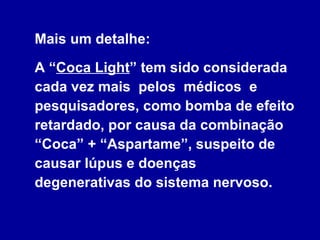 Mais um detalhe:   A “ Coca Light ” tem sido considerada cada vez mais  pelos  médicos  e pesquisadores, como bomba de efeito retardado, por causa da combinação “Coca” + “Aspartame”, suspeito de causar lúpus e doenças degenerativas do sistema nervoso. 