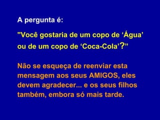 A pergunta é:  "Você gostaria de um copo de ‘Água’ ou de um copo de ‘Coca-Cola’ ? ”  Não se esqueça de reenviar esta mensagem aos seus AMIGOS, eles devem agradecer... e os seus filhos também, embora só mais tarde. 