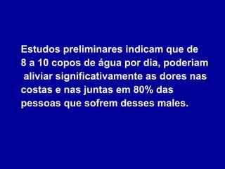 Estudos preliminares indicam que de  8 a 10 copos de água por dia, poderiam  aliviar significativamente as dores nas costas e nas juntas em 80% das pessoas que sofrem desses males. 