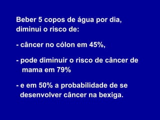 Beber 5 copos de água por dia, diminui o risco de:  - câncer no cólon em 45%,  - pode diminuir o risco de câncer de   mama em 79%  - e em 50% a probabilidade de se   desenvolver câncer na bexiga. 