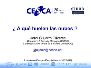 ¿ A qué huelen las nubes ?
           Jordi Guijarro Olivares
       Operations & Security Manager (CESCA)
    Consultor Master Oficial de Software Libre (UOC)

              jguijarro@cesca.cat


     Innosfera – Campus Party (Valencia 16/7/2011)
 