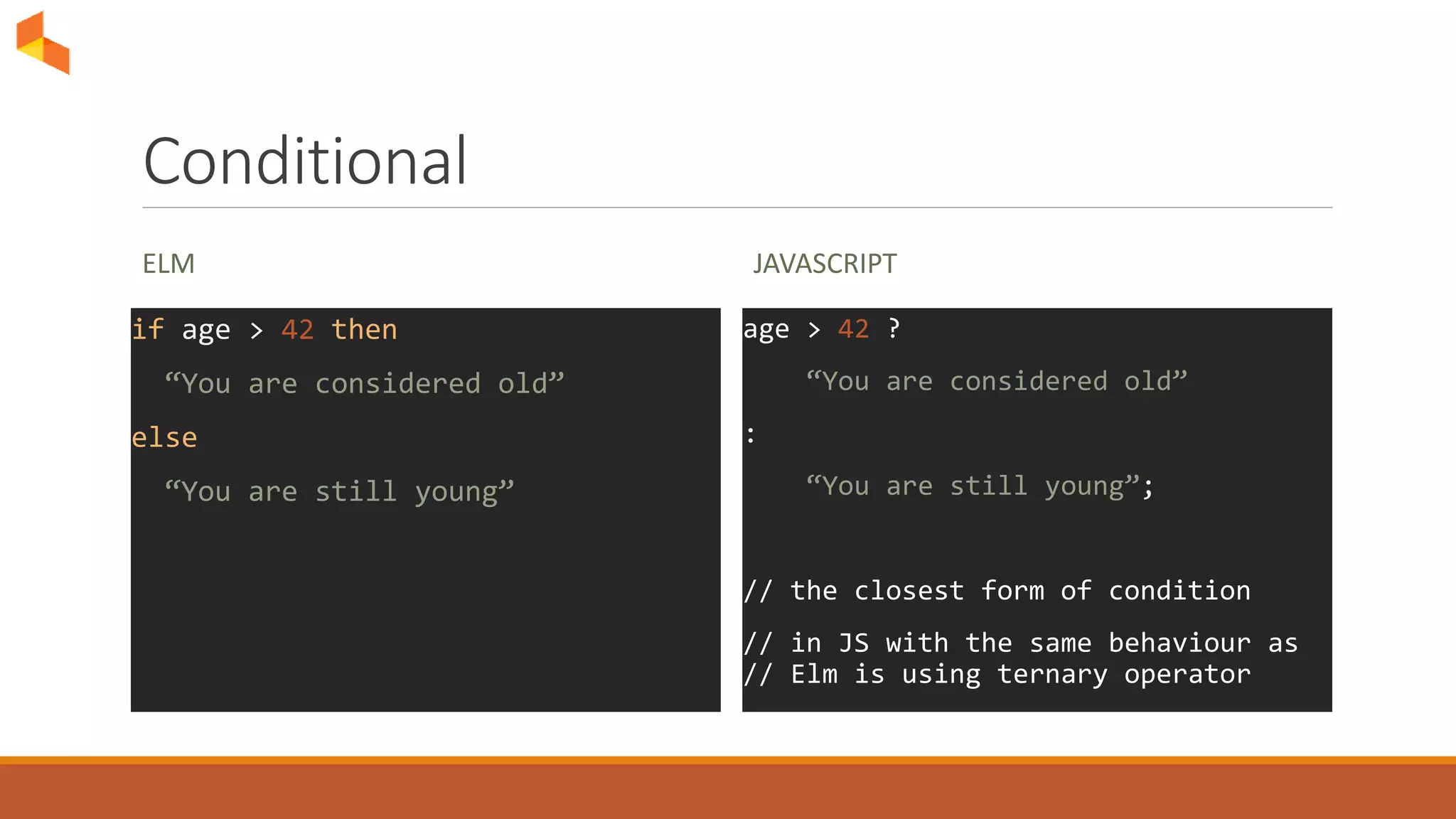 Conditional
ELM
if age > 42 then
“You are considered old”
else
“You are still young”
JAVASCRIPT
age > 42 ?
“You are considered old”
:
“You are still young”;
// the closest form of condition
// in JS with the same behaviour as
// Elm is using ternary operator
 