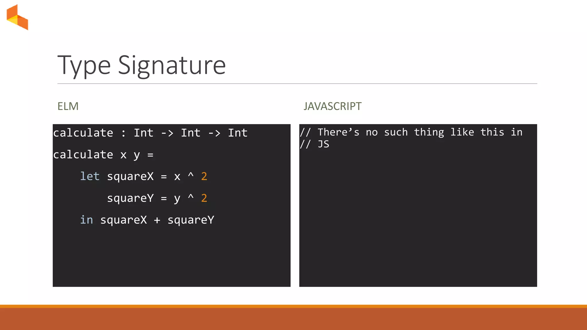 Type Signature
ELM
calculate : Int -> Int -> Int
calculate x y =
let squareX = x ^ 2
squareY = y ^ 2
in squareX + squareY
JAVASCRIPT
// There’s no such thing like this in
// JS
 