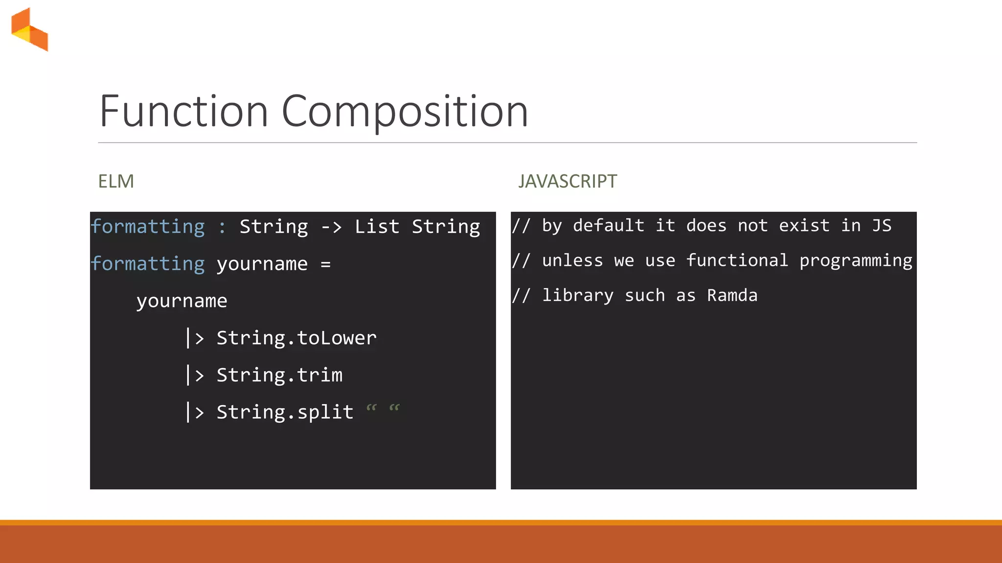 Function Composition
ELM
formatting : String -> List String
formatting yourname =
yourname
|> String.toLower
|> String.trim
|> String.split “ “
JAVASCRIPT
// by default it does not exist in JS
// unless we use functional programming
// library such as Ramda
 