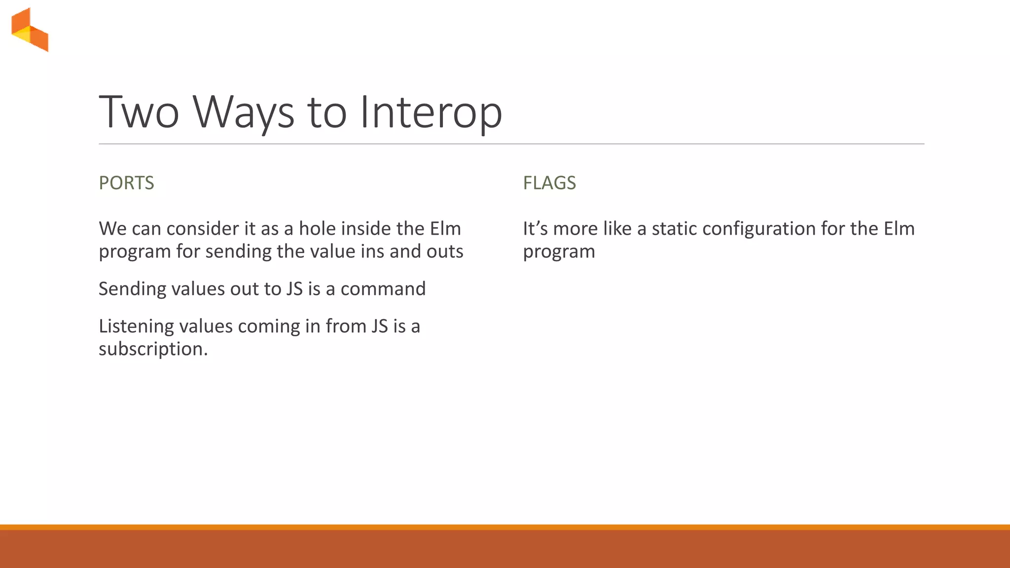Two Ways to Interop
PORTS
We can consider it as a hole inside the Elm
program for sending the value ins and outs
Sending values out to JS is a command
Listening values coming in from JS is a
subscription.
FLAGS
It’s more like a static configuration for the Elm
program
 