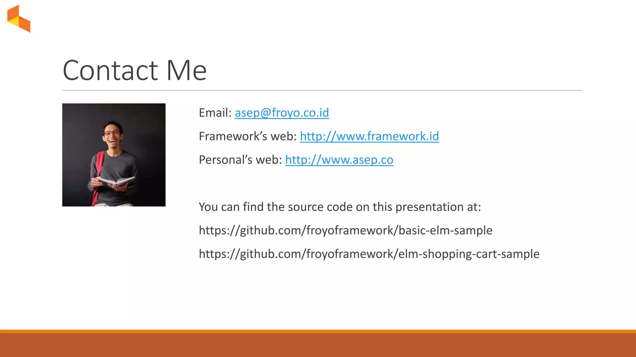 Contact Me
Email: asep@froyo.co.id
Framework’s web: http://www.framework.id
Personal’s web: http://www.asep.co
You can find the source code on this presentation at:
https://github.com/froyoframework/basic-elm-sample
https://github.com/froyoframework/elm-shopping-cart-sample
 