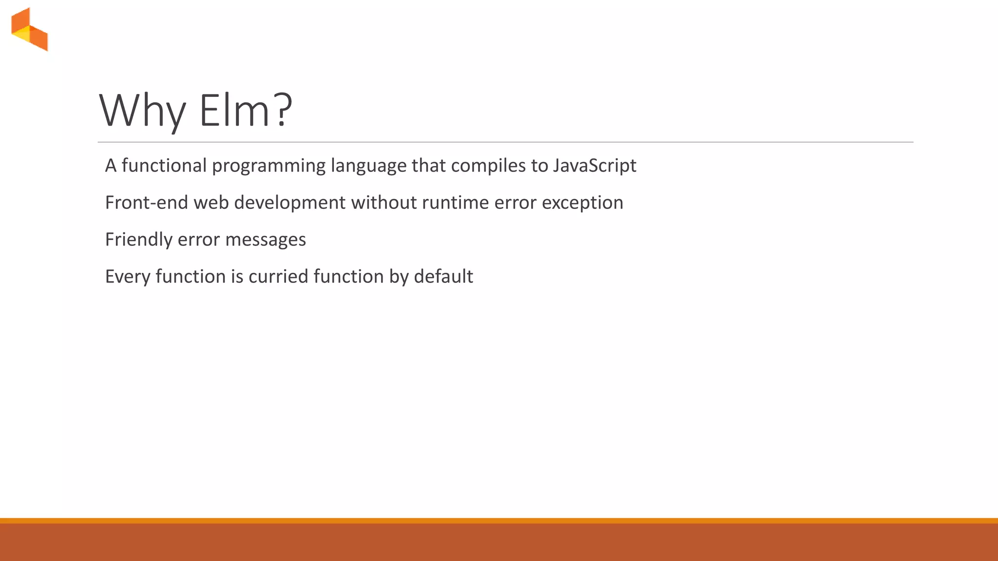 Why Elm?
A functional programming language that compiles to JavaScript
Front-end web development without runtime error exception
Friendly error messages
Every function is curried function by default
 