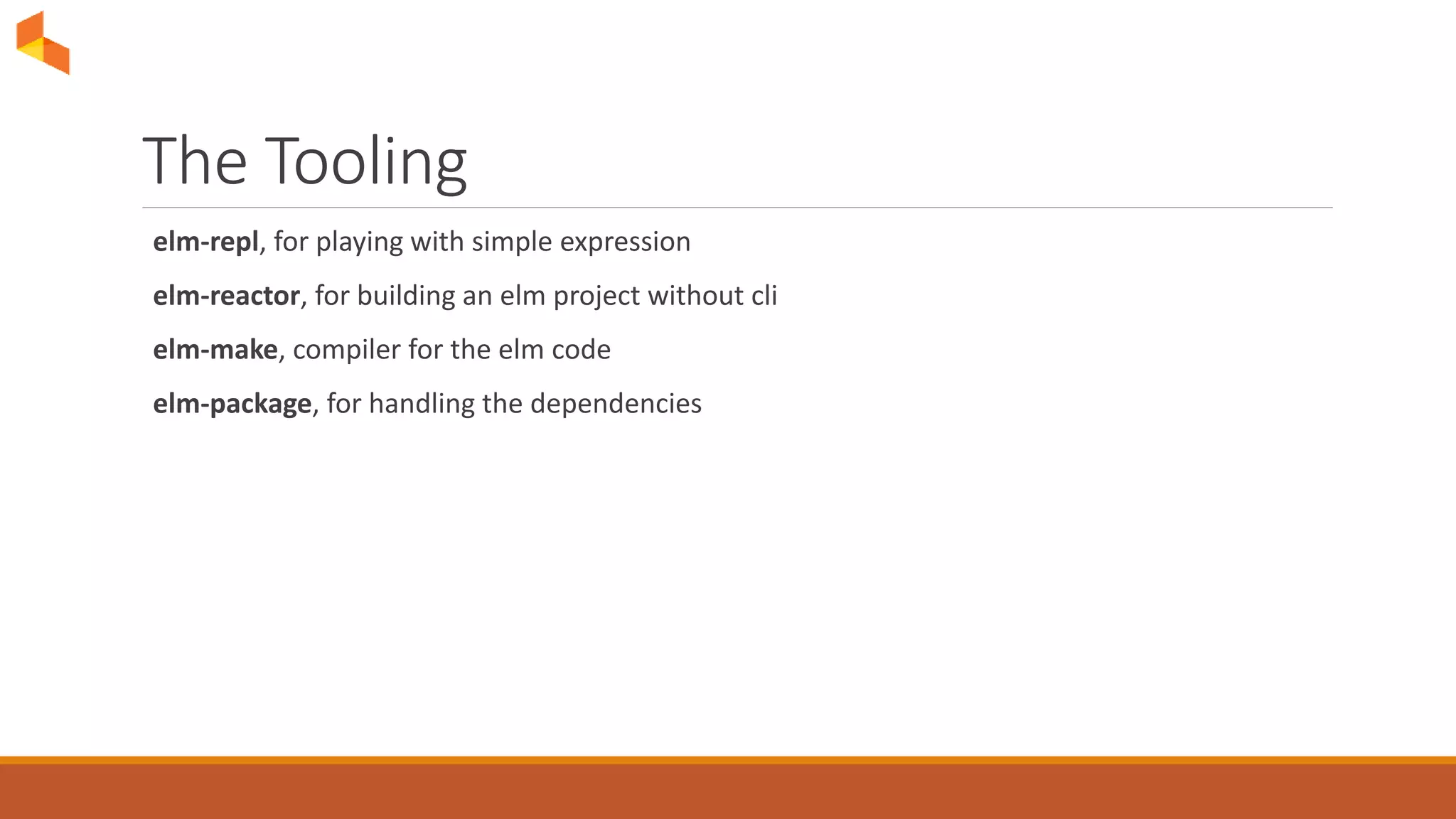 The Tooling
elm-repl, for playing with simple expression
elm-reactor, for building an elm project without cli
elm-make, compiler for the elm code
elm-package, for handling the dependencies
 