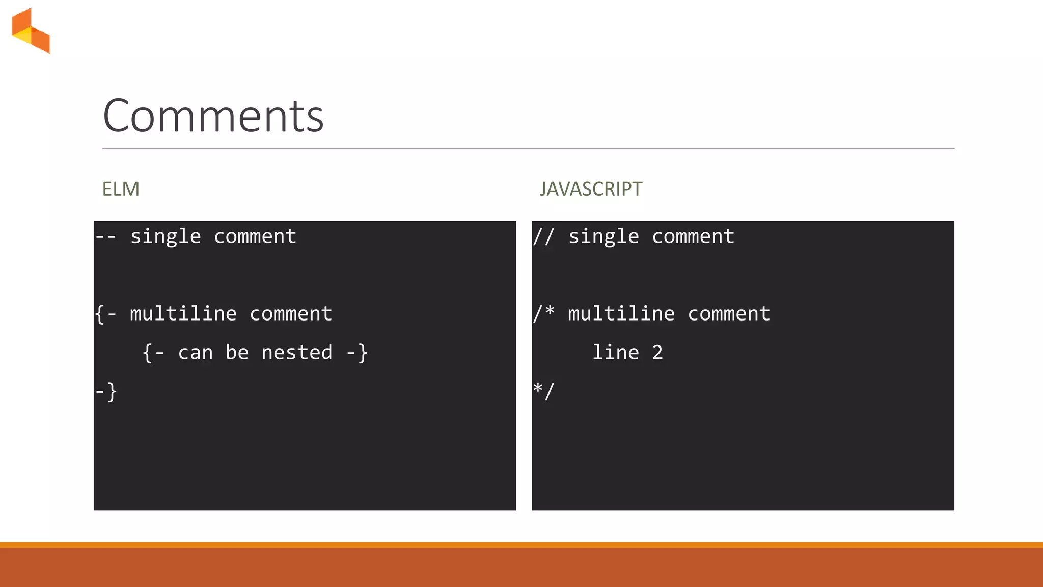 Comments
ELM
-- single comment
{- multiline comment
{- can be nested -}
-}
JAVASCRIPT
// single comment
/* multiline comment
line 2
*/
 
