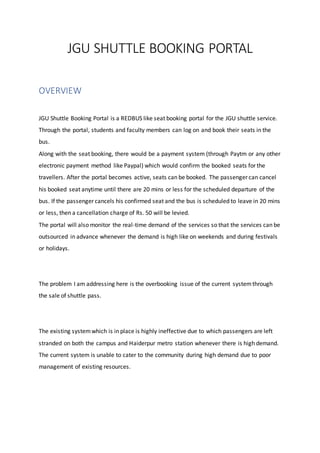 JGU SHUTTLE BOOKING PORTAL
OVERVIEW
JGU Shuttle Booking Portal is a REDBUS like seat booking portal for the JGU shuttle service.
Through the portal, students and faculty members can log on and book their seats in the
bus.
Along with the seat booking, there would be a payment system (through Paytm or any other
electronic payment method like Paypal) which would confirm the booked seats for the
travellers. After the portal becomes active, seats can be booked. The passenger can cancel
his booked seat anytime until there are 20 mins or less for the scheduled departure of the
bus. If the passenger cancels his confirmed seat and the bus is scheduled to leave in 20 mins
or less, then a cancellation charge of Rs. 50 will be levied.
The portal will also monitor the real-time demand of the services so that the services can be
outsourced in advance whenever the demand is high like on weekends and during festivals
or holidays.
The problem I am addressing here is the overbooking issue of the current systemthrough
the sale of shuttle pass.
The existing systemwhich is in place is highly ineffective due to which passengers are left
stranded on both the campus and Haiderpur metro station whenever there is high demand.
The current system is unable to cater to the community during high demand due to poor
management of existing resources.
 