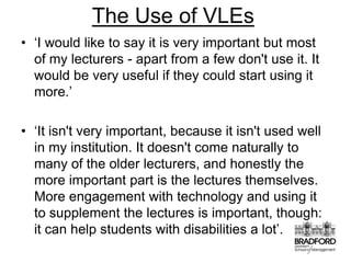 The Use of VLEs‘I would like to say it is very important but most of my lecturers - apart from a few don't use it. It would be very useful if they could start using it more.’‘It isn't very important, because it isn't used well in my institution. It doesn't come naturally to many of the older lecturers, and honestly the more important part is the lectures themselves. More engagement with technology and using it to supplement the lectures is important, though: it can help students with disabilities a lot’.