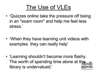 The Use of VLEs‘Quizzes online take the pressure off being in an "exam room" and help me feel less stress.’‘When they have learning unit videos with examples  they can really help’‘Learning shouldn't become more flashy. The worth of spending time alone at the library is undervalued.’