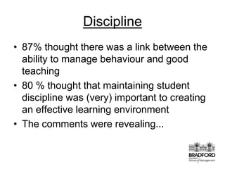 Discipline87% thought there was a link between the ability to manage behaviour and good teaching80 % thought that maintaining student discipline was (very) important to creating an effective learning environmentThe comments were revealing...