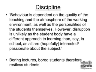 Discipline‘Behaviour is dependent on the quality of the teaching and the atmosphere of the working environment, as well as the personalities of the students themselves. However, disruption is unlikely as the student body have a different approach to learning than, say, in school, as all are (hopefully) interested/ passionate about the subject.’Boring lectures, bored students therefore restless students