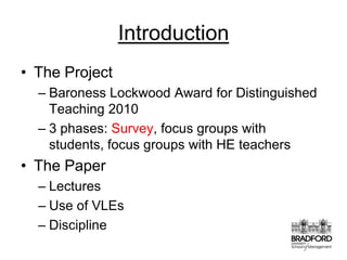 IntroductionThe ProjectBaroness Lockwood Award for Distinguished Teaching 20103 phases: Survey, focus groups with students, focus groups with HE teachersThe PaperLecturesUse of VLEsDiscipline