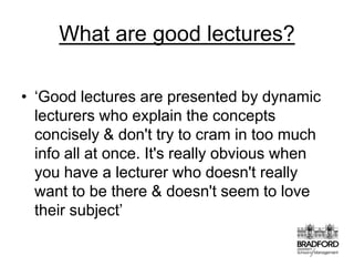 What are good lectures? ‘Good lectures are presented by dynamic lecturers who explain the concepts concisely & don't try to cram in too much info all at once. It's really obvious when you have a lecturer who doesn't really want to be there & doesn't seem to love their subject’
