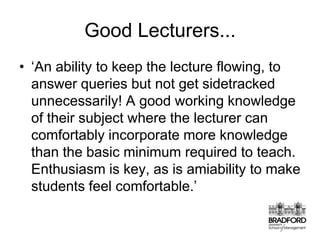 Good Lecturers...‘An ability to keep the lecture flowing, to answer queries but not get sidetracked unnecessarily! A good working knowledge of their subject where the lecturer can comfortably incorporate more knowledge than the basic minimum required to teach. Enthusiasm is key, as is amiability to make students feel comfortable.’