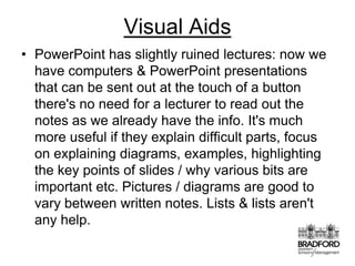 Visual AidsPowerPoint has slightly ruined lectures: now we have computers & PowerPoint presentations that can be sent out at the touch of a button there's no need for a lecturer to read out the notes as we already have the info. It's much more useful if they explain difficult parts, focus on explaining diagrams, examples, highlighting the key points of slides / why various bits are important etc. Pictures / diagrams are good to vary between written notes. Lists & lists aren't any help. 