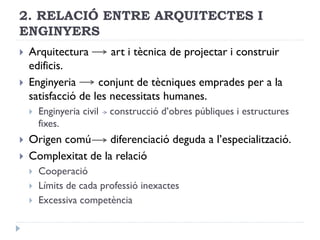 2. RELACIÓ ENTRE ARQUITECTES I
ENGINYERS
 Arquitectura art i tècnica de projectar i construir
edificis.
 Enginyeria conjunt de tècniques emprades per a la
satisfacció de les necessitats humanes.
 Enginyeria civil construcció d’obres públiques i estructures
fixes.
 Origen comú diferenciació deguda a l’especialització.
 Complexitat de la relació
 Cooperació
 Límits de cada professió inexactes
 Excessiva competència
 