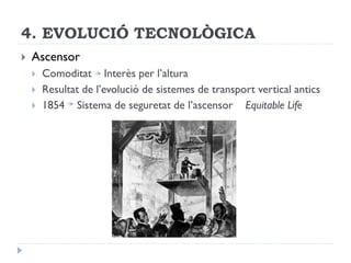 4. EVOLUCIÓ TECNOLÒGICA
 Ascensor
 Comoditat Interès per l’altura
 Resultat de l’evolució de sistemes de transport vertical antics
 1854 Sistema de seguretat de l’ascensor Equitable Life
 