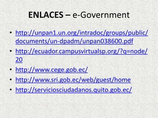 ENLACES – e-Government
• http://unpan1.un.org/intradoc/groups/public/
documents/un-dpadm/unpan038600.pdf
• http://ecuador.campusvirtualsp.org/?q=node/
20
• http://www.cege.gob.ec/
• http://www.sri.gob.ec/web/guest/home
• http://serviciosciudadanos.quito.gob.ec/
 