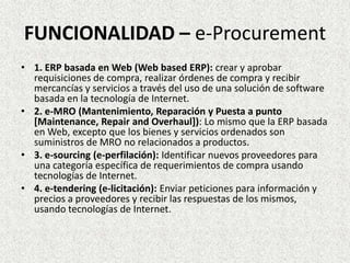 FUNCIONALIDAD – e-Procurement
• 1. ERP basada en Web (Web based ERP): crear y aprobar
requisiciones de compra, realizar órdenes de compra y recibir
mercancías y servicios a través del uso de una solución de software
basada en la tecnología de Internet.
• 2. e-MRO (Mantenimiento, Reparación y Puesta a punto
[Maintenance, Repair and Overhaul]): Lo mismo que la ERP basada
en Web, excepto que los bienes y servicios ordenados son
suministros de MRO no relacionados a productos.
• 3. e-sourcing (e-perfilación): Identificar nuevos proveedores para
una categoría específica de requerimientos de compra usando
tecnologías de Internet.
• 4. e-tendering (e-licitación): Enviar peticiones para información y
precios a proveedores y recibir las respuestas de los mismos,
usando tecnologías de Internet.
 