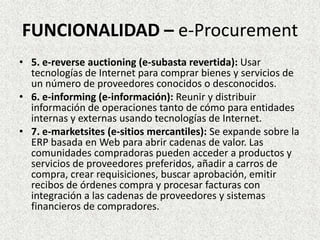 FUNCIONALIDAD – e-Procurement
• 5. e-reverse auctioning (e-subasta revertida): Usar
tecnologías de Internet para comprar bienes y servicios de
un número de proveedores conocidos o desconocidos.
• 6. e-informing (e-información): Reunir y distribuir
información de operaciones tanto de cómo para entidades
internas y externas usando tecnologías de Internet.
• 7. e-marketsites (e-sitios mercantiles): Se expande sobre la
ERP basada en Web para abrir cadenas de valor. Las
comunidades compradoras pueden acceder a productos y
servicios de proveedores preferidos, añadir a carros de
compra, crear requisiciones, buscar aprobación, emitir
recibos de órdenes compra y procesar facturas con
integración a las cadenas de proveedores y sistemas
financieros de compradores.
 