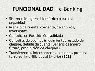 FUNCIONALIDAD – e-Banking
• Sistema de ingreso biométrico para alta
seguridad
• Manejo de cuenta corriente, de ahorros,
Inversiones
• Consulta de Posición Consolidada
• Consultas de cuentas (movimientos, estado de
cheque, detalle de cuenta, Beneficios ahorro
futuro, prohibición de cheques)
• Transferencias interbancarias, a cuentas propias,
terceros, interfiliales , al Exterior (B2B)
 