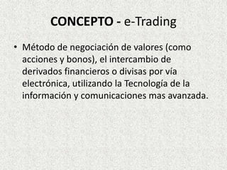 CONCEPTO - e-Trading
• Método de negociación de valores (como
acciones y bonos), el intercambio de
derivados financieros o divisas por vía
electrónica, utilizando la Tecnología de la
información y comunicaciones mas avanzada.
 