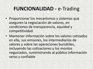 FUNCIONALIDAD - e-Trading
• Proporcionar los mecanismos y sistemas que
aseguren la negociación de valores, en
condiciones de transparencia, equidad y
competitividad.
• Mantener información sobre los valores cotizados
en ella, sus emisores, los intermediarios de
valores y sobre las operaciones bursátiles,
incluyendo las cotizaciones y los montos
negociados, suministrando al público información
veraz y confiable
 