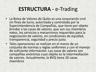 ESTRUCTURA - e-Trading
• La Bolsa de Valores de Quito es una corporación civil
sin fines de lucro, autorizada y controlada por la
Superintendencia de Compañías, que tiene por objeto
brindar a las casas de valores, que son sus miembros
natos, los servicios y mecanismos requeridos para la
negociación de valores, en condiciones de equidad,
transparencia, seguridad y precio justo.
• Tales operaciones se realizan en el marco de un
conjunto de normas y reglas uniformes y con el manejo
de suficiente información. Las casas de valores son
compañías anónimas cuyo objeto es la intermediación
de valores. Actualmente, la BVQ tiene 26 casas
miembros
 