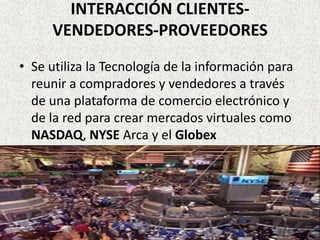 INTERACCIÓN CLIENTES-
VENDEDORES-PROVEEDORES
• Se utiliza la Tecnología de la información para
reunir a compradores y vendedores a través
de una plataforma de comercio electrónico y
de la red para crear mercados virtuales como
NASDAQ, NYSE Arca y el Globex
 