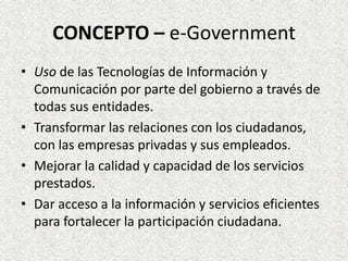 CONCEPTO – e-Government
• Uso de las Tecnologías de Información y
Comunicación por parte del gobierno a través de
todas sus entidades.
• Transformar las relaciones con los ciudadanos,
con las empresas privadas y sus empleados.
• Mejorar la calidad y capacidad de los servicios
prestados.
• Dar acceso a la información y servicios eficientes
para fortalecer la participación ciudadana.
 