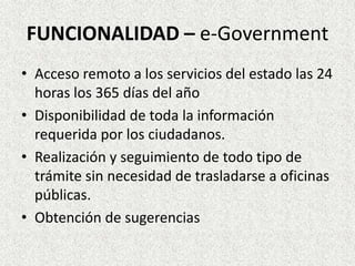 FUNCIONALIDAD – e-Government
• Acceso remoto a los servicios del estado las 24
horas los 365 días del año
• Disponibilidad de toda la información
requerida por los ciudadanos.
• Realización y seguimiento de todo tipo de
trámite sin necesidad de trasladarse a oficinas
públicas.
• Obtención de sugerencias
 