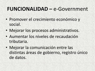 FUNCIONALIDAD – e-Government
• Promover el crecimiento económico y
social.
• Mejorar los procesos administrativos.
• Aumentar los niveles de recaudación
tributaria.
• Mejorar la comunicación entre las
distintas áreas de gobierno, registro único
de datos.
 