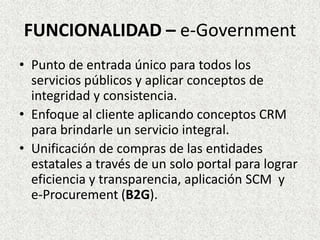 FUNCIONALIDAD – e-Government
• Punto de entrada único para todos los
servicios públicos y aplicar conceptos de
integridad y consistencia.
• Enfoque al cliente aplicando conceptos CRM
para brindarle un servicio integral.
• Unificación de compras de las entidades
estatales a través de un solo portal para lograr
eficiencia y transparencia, aplicación SCM y
e-Procurement (B2G).
 