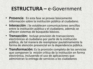 ESTRUCTURA – e-Government
• Presencia: En esta fase se provee básicamente
información sobre la institución pública al ciudadano.
• Interacción : Se establecen comunicaciones sencillas
entre la institución pública y el ciudadano, además se
ofrecen sistemas de búsqueda básicos.
• Transacción: Incluye provisión de transacciones
electrónicas al ciudadano por parte de la institución
pública, de tal manera de reemplazar paulatinamente la
forma de atención presencial en la dependencia pública.
• Transformación: Es la provisión completa de los servicios
que componen la misión crítica de la institución en forma
electrónica, incluyendo el uso de aplicaciones que
administran la entrega de servicios a los ciudadanos
 