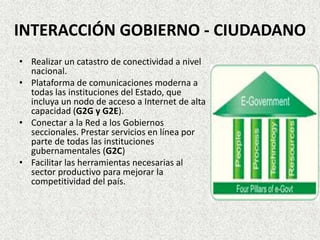 INTERACCIÓN GOBIERNO - CIUDADANO
• Realizar un catastro de conectividad a nivel
nacional.
• Plataforma de comunicaciones moderna a
todas las instituciones del Estado, que
incluya un nodo de acceso a Internet de alta
capacidad (G2G y G2E).
• Conectar a la Red a los Gobiernos
seccionales. Prestar servicios en línea por
parte de todas las instituciones
gubernamentales (G2C)
• Facilitar las herramientas necesarias al
sector productivo para mejorar la
competitividad del país.
 
