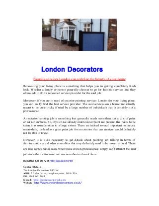 London Decorators
Painting services London can redefine the beauty of your home
Renovating your living place is something that helps you in getting completely fresh
look. Whether a family or person generally chooses to go for the said services and they
often seek to find a renowned service provider for the said job.
Moreover, if you are in need of exterior painting services London for your living place,
you can easily find the best service provider. The said services on a house are actually
meant to be quite tricky if tried by a large number of individuals that is certainly not a
professional.
An exterior painting job is something that generally needs more than just a coat of paint
or certain surfaces. So, if you have already older coat of paint are present, this needs to be
taken into consideration to a large extent. There are indeed several important resources,
meanwhile, the lead to a great paint job for an exterior that can amateur would definitely
not be able to know.
However, it is quite necessary to get details about painting job talking in terms of
furniture and several other ensembles that may definitely need to be moved around. There
are also some special cases when those of non-professionals simply can’t attempt the said
job since the institutions can’t use unauthorized work force.
Read the full story at http://goo.gl/shpVIM
Contact Details
The London Decorators UK Ltd
ADD: 7 Cedar Drive, Loughton,essex, IG10 2PA
PH: 0203 667 2695
E-mail: rob@londondecoratorsuk.com
Website: http://www.thelondondecorators.co.uk/
 