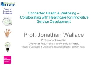 Connected Health & Wellbeing –
Collaborating with Healthcare for Innovative
Service Development
Prof. Jonathan Wallace
Professor of Innovation
Director of Knowledge & Technology Transfer,
Faculty of Computing & Engineering, University of Ulster, Northern Ireland
Faculty of
Computing &
Engineering
 