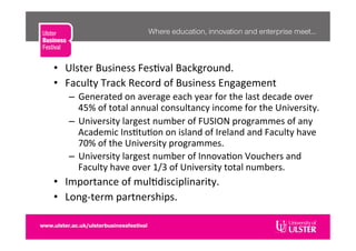   Ulster	
  Business	
  Fes�val	
  Background.	
  
  Faculty	
  Track	
  Record	
  of	
  Business	
  Engagement	
  
–  Generated	
  on	
  average	
  each	
  year	
  for	
  the	
  last	
  decade	
  over	
  
45%	
  of	
  total	
  annual	
  consultancy	
  income	
  for	
  the	
  University.	
  
–  University	
  largest	
  number	
  of	
  FUSION	
  programmes	
  of	
  any	
  
Academic	
  Ins�tu�on	
  on	
  island	
  of	
  Ireland	
  and	
  Faculty	
  have	
  
70%	
  of	
  the	
  University	
  programmes.	
  
–  University	
  largest	
  number	
  of	
  Innova�on	
  Vouchers	
  and	
  
Faculty	
  have	
  over	
  1/3	
  of	
  University	
  total	
  numbers.	
  
  Importance	
  of	
  mul�disciplinarity.	
  
  Long-­‐term	
  partnerships.	
  
 